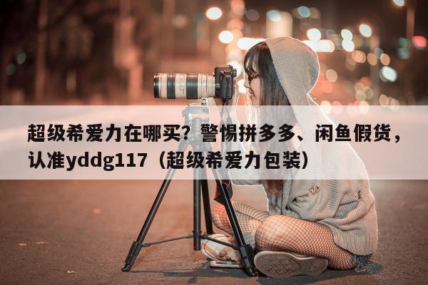 超级希爱力在哪买？警惕拼多多、闲鱼假货	，认准yddg117（超级希爱力包装）-第1张图片-印淘网