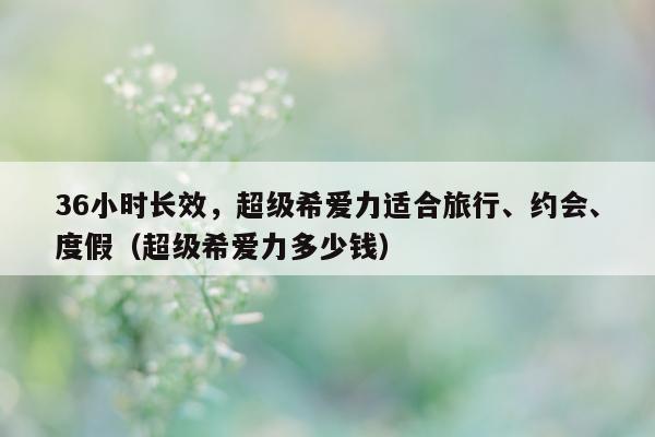 36小时长效，超级希爱力适合旅行、约会、度假（超级希爱力多少钱）-第1张图片-印淘网