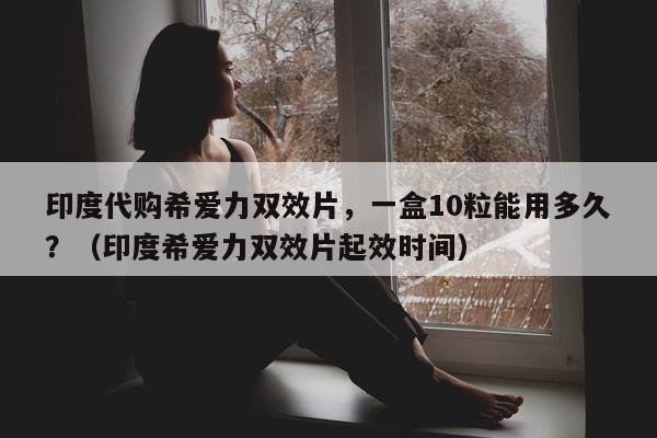 印度代购希爱力双效片	，一盒10粒能用多久？（印度希爱力双效片起效时间）-第1张图片-印淘网