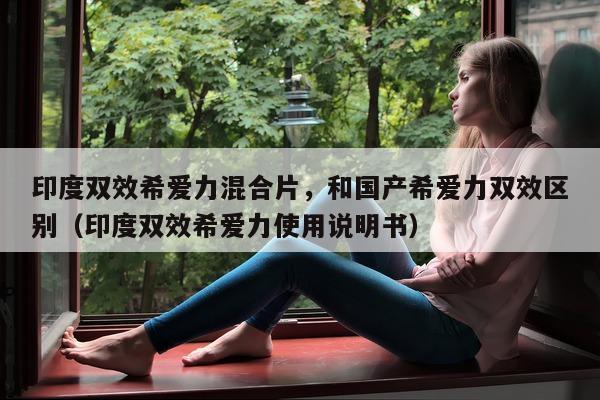 印度双效希爱力混合片，和国产希爱力双效区别（印度双效希爱力使用说明书）-第1张图片-印淘网