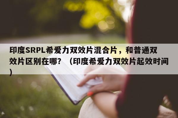 印度SRPL希爱力双效片混合片，和普通双效片区别在哪？（印度希爱力双效片起效时间）-第1张图片-印淘网