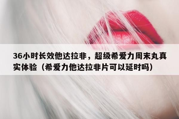 36小时长效他达拉非	，超级希爱力周末丸真实体验（希爱力他达拉非片可以延时吗）-第1张图片-印淘网