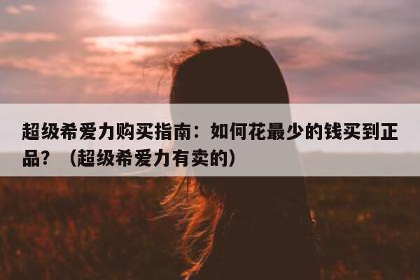 超级希爱力购买指南:如何花最少的钱买到正品?(超级希爱力有卖的)-第1张图片-印淘网 超级希爱力购买指南:如何花最少的钱买到正品?(超级希爱力有卖的)-第1张图片-印淘网