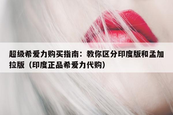 超级希爱力购买指南:教你区分印度版和孟加拉版(印度正品希爱力代购)-第1张图片-印淘网 超级希爱力购买指南:教你区分印度版和孟加拉版(印度正品希爱力代购)-第1张图片-印淘网
