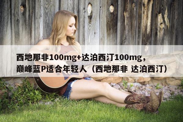 西地那非100mg+达泊西汀100mg，巅峰蓝P适合年轻人（西地那非 达泊西汀）-第1张图片-印淘网