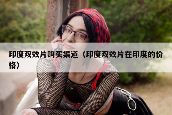 印度双效片购买渠道(印度双效片在印度的价格)-第1张图片-印淘网 印度双效片购买渠道(印度双效片在印度的价格)-第1张图片-印淘网