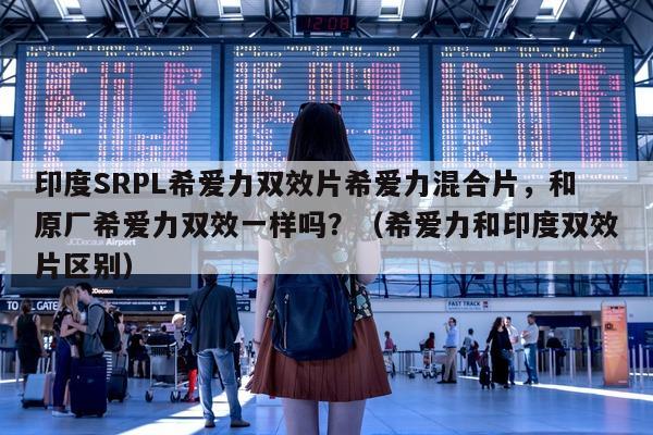 印度SRPL希爱力双效片希爱力混合片，和原厂希爱力双效一样吗？（希爱力和印度双效片区别）-第1张图片-印淘网