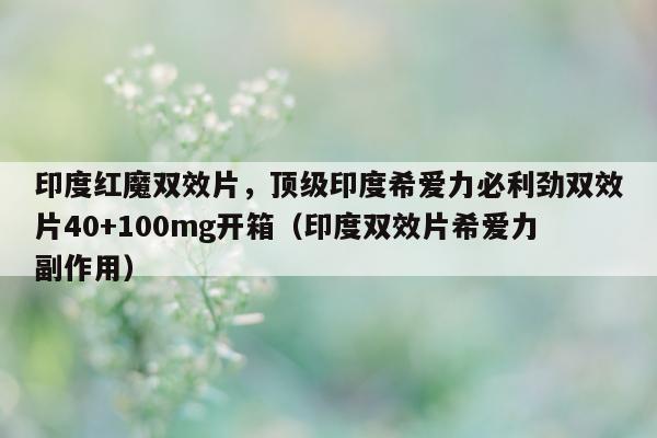 印度红魔双效片，顶级印度希爱力必利劲双效片40+100mg开箱（印度双效片希爱力副作用）-第1张图片-印淘网