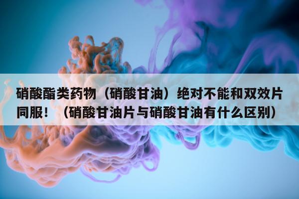 硝酸酯类药物(硝酸甘油)绝对不能和双效片同服!(硝酸甘油片与硝酸甘油有什么区别)-第1张图片-印淘网 硝酸酯类药物(硝酸甘油)绝对不能和双效片同服!(硝酸甘油片与硝酸甘油有什么区别)-第1张图片-印淘网