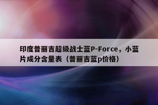 印度普丽吉超级战士蓝P-Force	，小蓝片成分含量表（普丽吉蓝p价格）-第1张图片-1