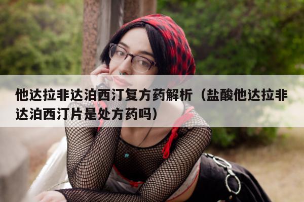 他达拉非达泊西汀复方药解析（盐酸他达拉非达泊西汀片是处方药吗）-第1张图片-印淘网