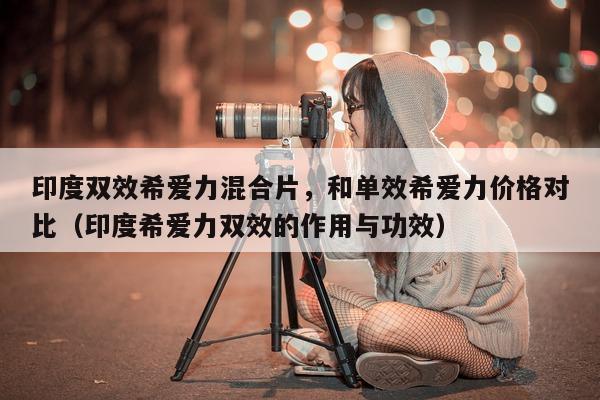 印度双效希爱力混合片，和单效希爱力价格对比（印度希爱力双效的作用与功效）-第1张图片-印淘网
