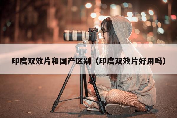 印度双效片和国产区别(印度双效片好用吗)-第1张图片-印淘网 印度双效片和国产区别(印度双效片好用吗)-第1张图片-印淘网