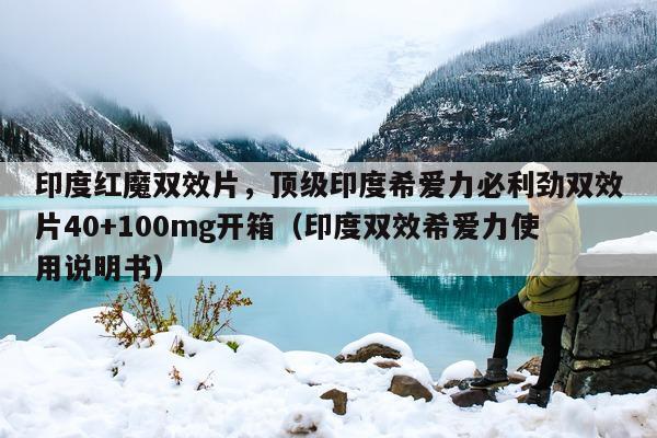 印度红魔双效片，顶级印度希爱力必利劲双效片40+100mg开箱（印度双效希爱力使用说明书）-第1张图片-印淘网