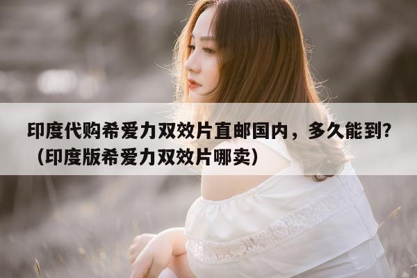印度代购希爱力双效片直邮国内，多久能到？（印度版希爱力双效片哪卖）-第1张图片-印淘网