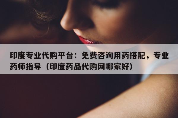 印度专业代购平台：免费咨询用药搭配	，专业药师指导（印度药品代购网哪家好）-第1张图片-印淘网
