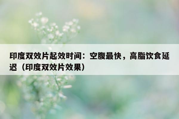 印度双效片起效时间：空腹最快，高脂饮食延迟（印度双效片效果）-第1张图片-印淘网