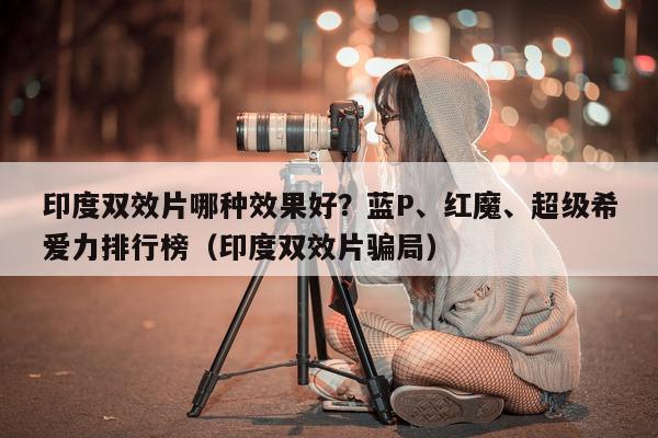 印度双效片哪种效果好？蓝P、红魔、超级希爱力排行榜（印度双效片骗局）-第1张图片-印淘网