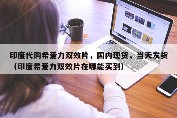 印度代购希爱力双效片	，国内现货，当天发货（印度希爱力双效片在哪能买到）-第1张图片-印淘网