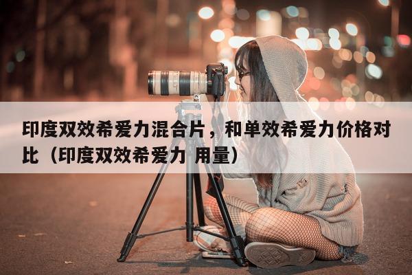 印度双效希爱力混合片，和单效希爱力价格对比（印度双效希爱力 用量）-第1张图片-1
