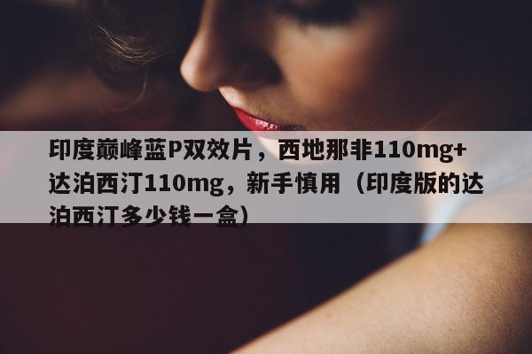印度巅峰蓝P双效片，西地那非110mg+达泊西汀110mg	，新手慎用（印度版的达泊西汀多少钱一盒）-第1张图片-1