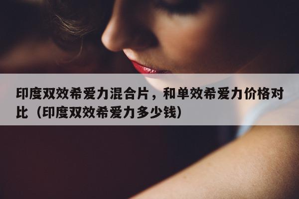印度双效希爱力混合片	，和单效希爱力价格对比（印度双效希爱力多少钱）-第1张图片-1