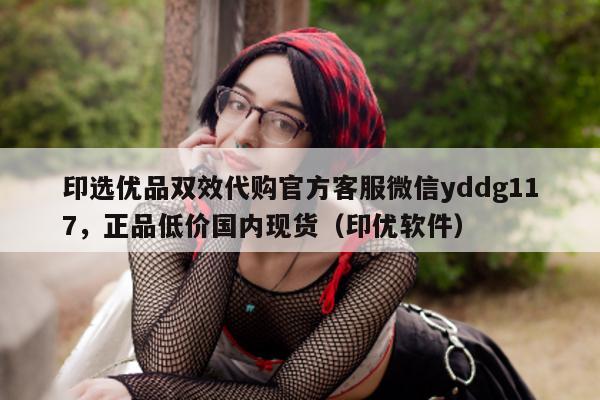 印选优品双效代购官方客服微信yddg117	，正品低价国内现货（印优软件）-第1张图片-1