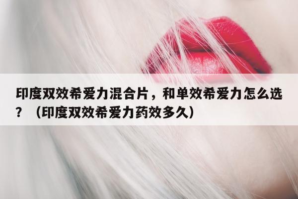 印度双效希爱力混合片，和单效希爱力怎么选？（印度双效希爱力药效多久）-第1张图片-1