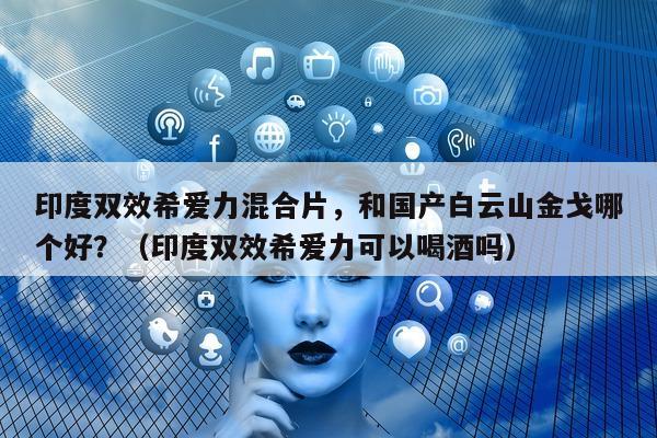 印度双效希爱力混合片，和国产白云山金戈哪个好？（印度双效希爱力可以喝酒吗）-第1张图片-1