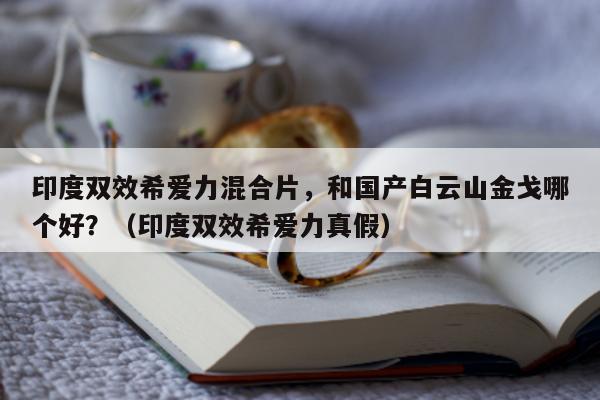 印度双效希爱力混合片，和国产白云山金戈哪个好？（印度双效希爱力真假）-第1张图片-1