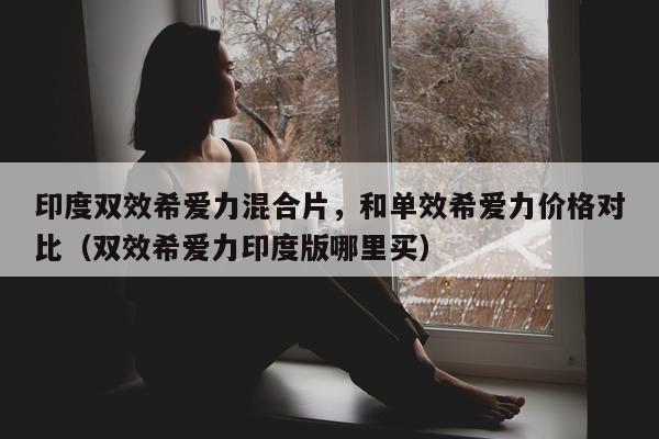 印度双效希爱力混合片，和单效希爱力价格对比（双效希爱力印度版哪里买）-第1张图片-1