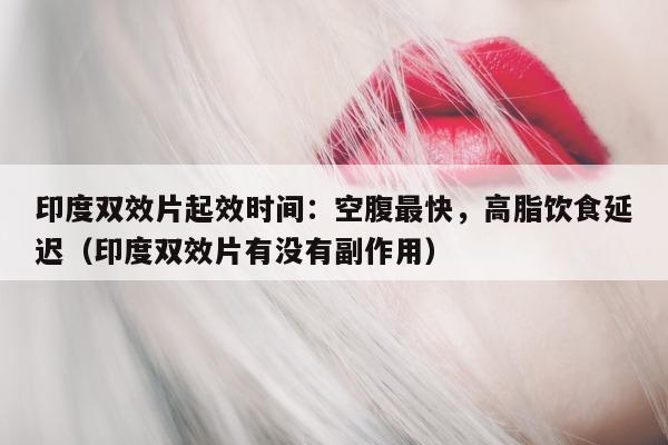 印度双效片起效时间：空腹最快，高脂饮食延迟（印度双效片有没有副作用）-第1张图片-1