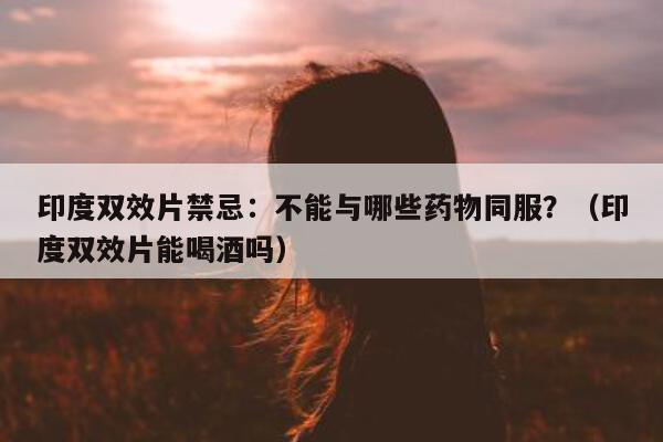 印度双效片禁忌:不能与哪些药物同服?(印度双效片能喝酒吗)-第1张图片-印淘网 印度双效片禁忌:不能与哪些药物同服?(印度双效片能喝酒吗)-第1张图片-印淘网