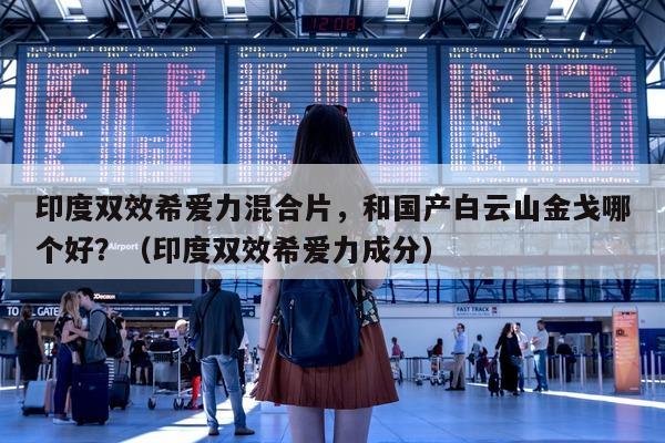 印度双效希爱力混合片，和国产白云山金戈哪个好？（印度双效希爱力成分）-第1张图片-印淘网