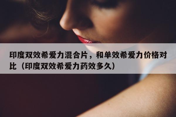 印度双效希爱力混合片，和单效希爱力价格对比（印度双效希爱力药效多久）-第1张图片-印淘网