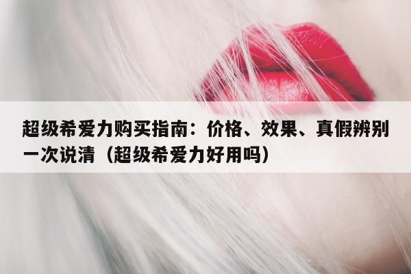 超级希爱力购买指南：价格、效果、真假辨别一次说清（超级希爱力好用吗）-第1张图片-印淘网