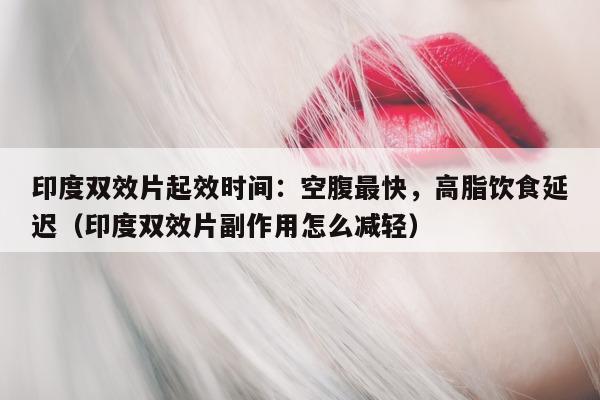 印度双效片起效时间：空腹最快，高脂饮食延迟（印度双效片副作用怎么减轻）-第1张图片-印淘网