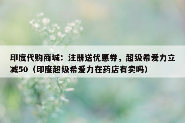 印度代购商城：注册送优惠券，超级希爱力立减50（印度超级希爱力在药店有卖吗）-第1张图片-印淘网