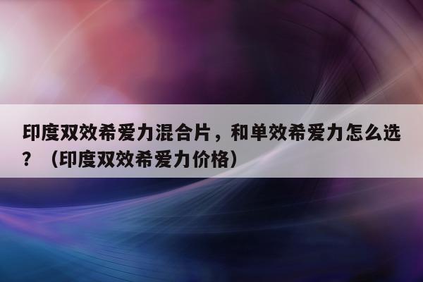 印度双效希爱力混合片，和单效希爱力怎么选？（印度双效希爱力价格）-第1张图片-印淘网