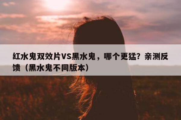 红水鬼双效片VS黑水鬼	，哪个更猛？亲测反馈（黑水鬼不同版本）-第1张图片-印淘网