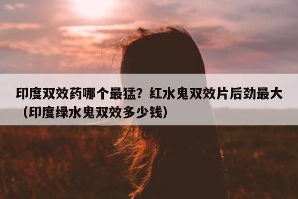 印度双效药哪个最猛?红水鬼双效片后劲最大(印度绿水鬼双效多少钱)-第1张图片-印淘网 印度双效药哪个最猛?红水鬼双效片后劲最大(印度绿水鬼双效多少钱)-第1张图片-印淘网