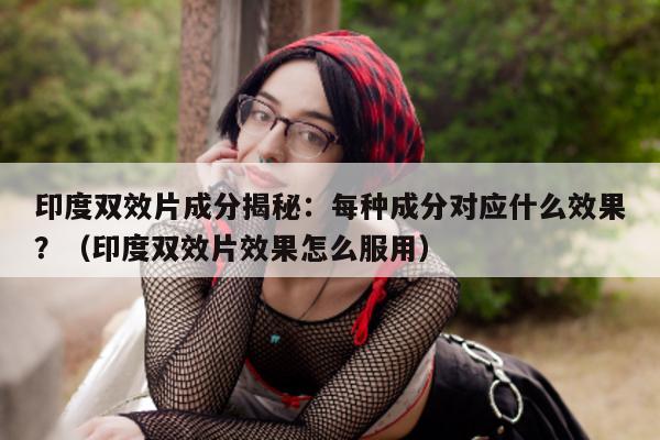 印度双效片成分揭秘:每种成分对应什么效果?(印度双效片效果怎么服用)-第1张图片-印淘网 印度双效片成分揭秘:每种成分对应什么效果?(印度双效片效果怎么服用)-第1张图片-印淘网