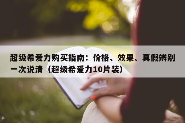 超级希爱力购买指南：价格、效果、真假辨别一次说清（超级希爱力10片装）-第1张图片-印淘网