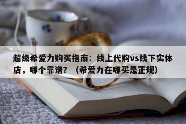 超级希爱力购买指南：线上代购vs线下实体店，哪个靠谱？（希爱力在哪买是正规）-第1张图片-印淘网
