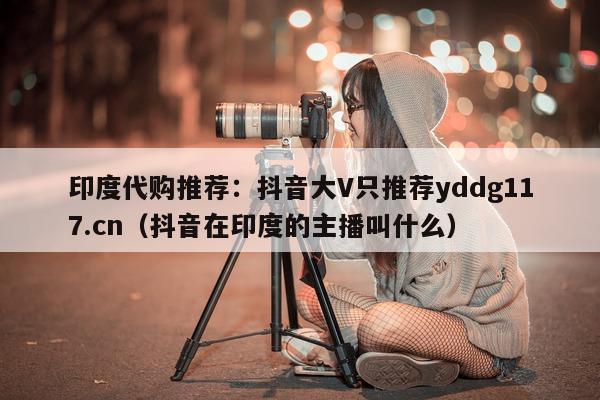 印度代购推荐:抖音大V只推荐yddg117.cn(抖音在印度的主播叫什么)-第1张图片-印淘网 印度代购推荐:抖音大V只推荐yddg117.cn(抖音在印度的主播叫什么)-第1张图片-印淘网