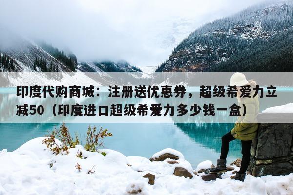 印度代购商城：注册送优惠券，超级希爱力立减50（印度进口超级希爱力多少钱一盒）-第1张图片-印淘网