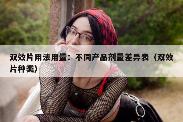 双效片用法用量:不同产品剂量差异表(双效片种类)-第1张图片-印淘网 双效片用法用量:不同产品剂量差异表(双效片种类)-第1张图片-印淘网