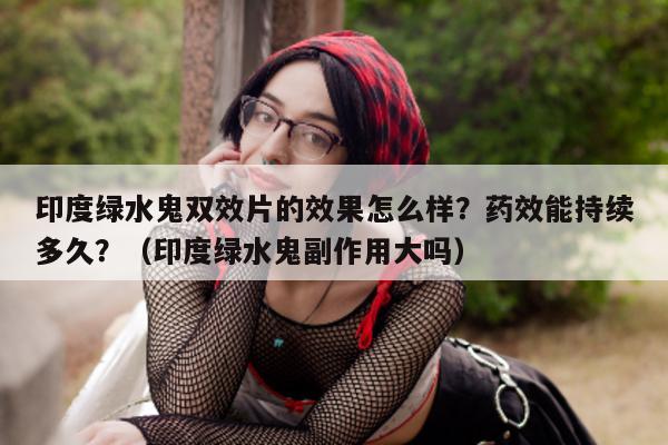 印度绿水鬼双效片的效果怎么样？药效能持续多久？（印度绿水鬼副作用大吗）-第1张图片-印淘网