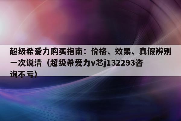 超级希爱力购买指南：价格、效果、真假辨别一次说清（超级希爱力v芯j132293咨询不亏）-第1张图片-印淘网