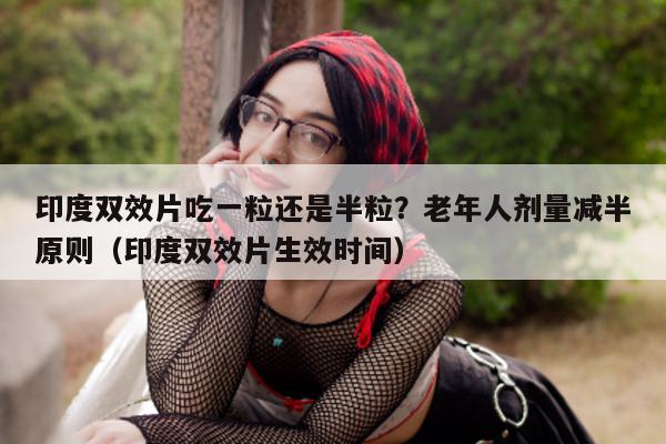 印度双效片吃一粒还是半粒？老年人剂量减半原则（印度双效片生效时间）-第1张图片-印淘网
